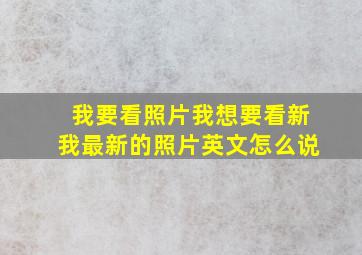 我要看照片我想要看新我最新的照片英文怎么说