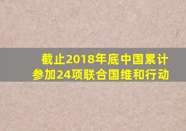 截止2018年底中国累计参加24项联合国维和行动