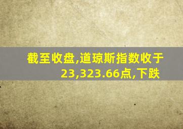 截至收盘,道琼斯指数收于23,323.66点,下跌