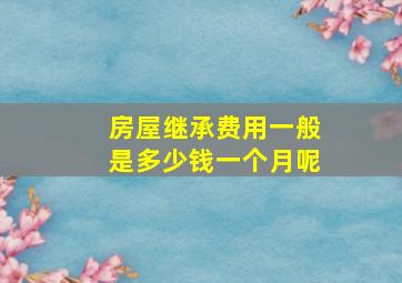 房屋继承费用一般是多少钱一个月呢