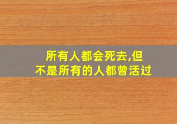 所有人都会死去,但不是所有的人都曾活过