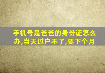 手机号是爸爸的身份证怎么办,当天过户不了,要下个月