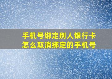 手机号绑定别人银行卡怎么取消绑定的手机号