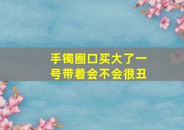 手镯圈口买大了一号带着会不会很丑