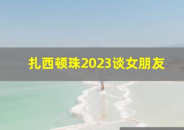 扎西顿珠2023谈女朋友