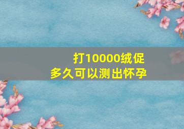 打10000绒促多久可以测出怀孕