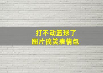 打不动篮球了图片搞笑表情包