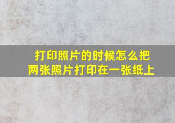 打印照片的时候怎么把两张照片打印在一张纸上