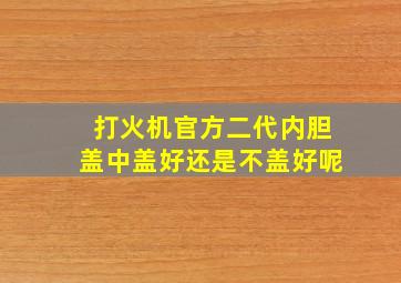 打火机官方二代内胆盖中盖好还是不盖好呢