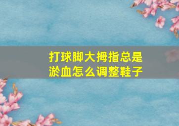 打球脚大拇指总是淤血怎么调整鞋子