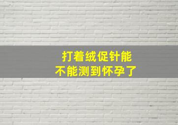 打着绒促针能不能测到怀孕了