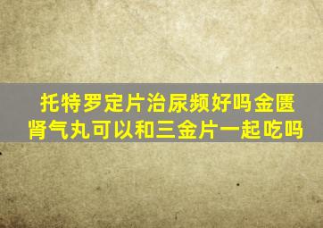 托特罗定片治尿频好吗金匮肾气丸可以和三金片一起吃吗