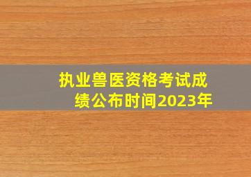 执业兽医资格考试成绩公布时间2023年