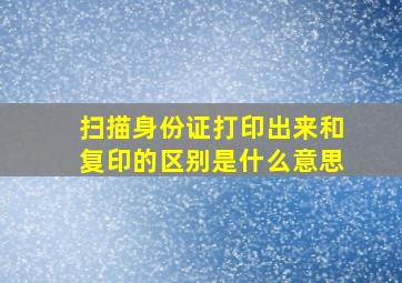 扫描身份证打印出来和复印的区别是什么意思