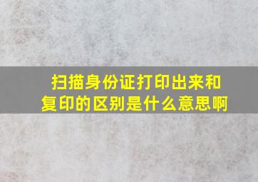 扫描身份证打印出来和复印的区别是什么意思啊