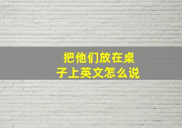 把他们放在桌子上英文怎么说