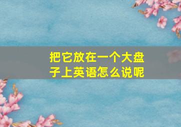 把它放在一个大盘子上英语怎么说呢