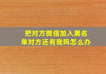 把对方微信加入黑名单对方还有我吗怎么办