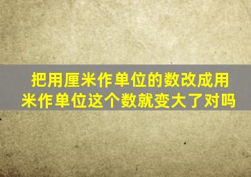 把用厘米作单位的数改成用米作单位这个数就变大了对吗