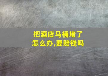 把酒店马桶堵了怎么办,要赔钱吗