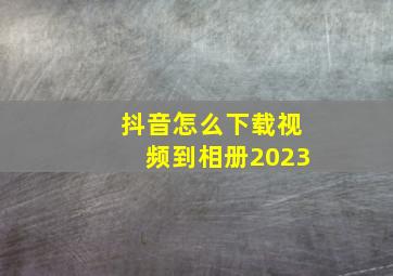 抖音怎么下载视频到相册2023