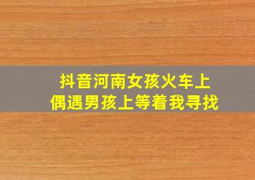 抖音河南女孩火车上偶遇男孩上等着我寻找