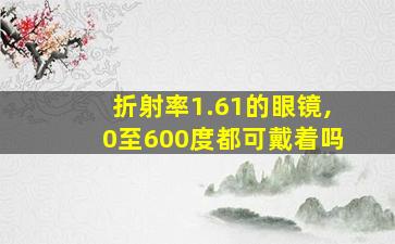 折射率1.61的眼镜,0至600度都可戴着吗