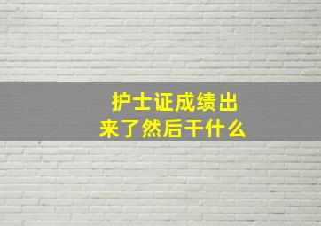 护士证成绩出来了然后干什么