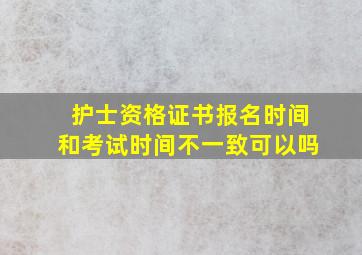 护士资格证书报名时间和考试时间不一致可以吗