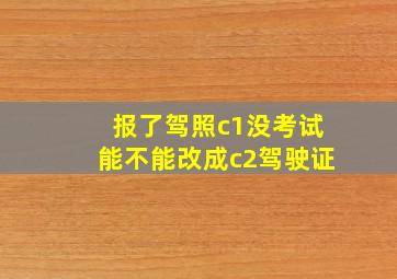 报了驾照c1没考试能不能改成c2驾驶证