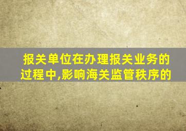 报关单位在办理报关业务的过程中,影响海关监管秩序的