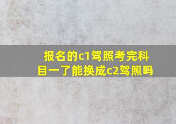 报名的c1驾照考完科目一了能换成c2驾照吗