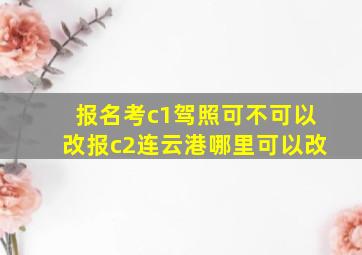 报名考c1驾照可不可以改报c2连云港哪里可以改