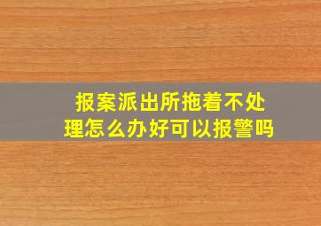 报案派出所拖着不处理怎么办好可以报警吗