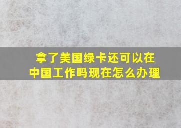 拿了美国绿卡还可以在中国工作吗现在怎么办理