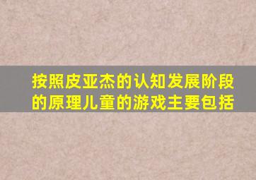 按照皮亚杰的认知发展阶段的原理儿童的游戏主要包括