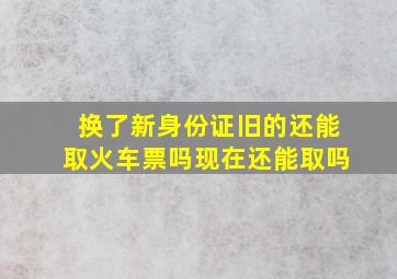 换了新身份证旧的还能取火车票吗现在还能取吗