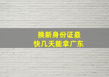 换新身份证最快几天能拿广东