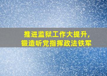 推进监狱工作大提升,锻造听党指挥政法铁军