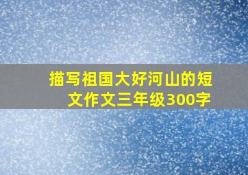 描写祖国大好河山的短文作文三年级300字