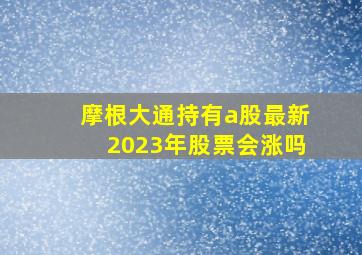 摩根大通持有a股最新2023年股票会涨吗