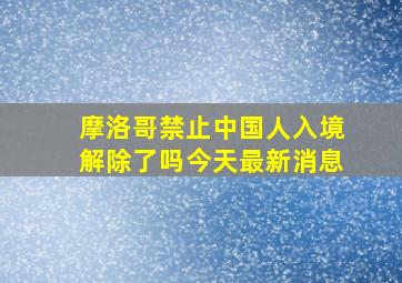 摩洛哥禁止中国人入境解除了吗今天最新消息