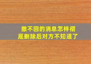 撤不回的消息怎样彻底删除后对方不知道了