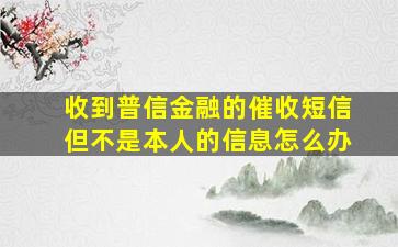 收到普信金融的催收短信但不是本人的信息怎么办