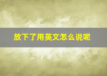 放下了用英文怎么说呢