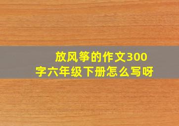 放风筝的作文300字六年级下册怎么写呀