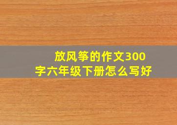 放风筝的作文300字六年级下册怎么写好