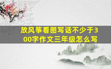 放风筝看图写话不少于300字作文三年级怎么写