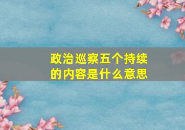 政治巡察五个持续的内容是什么意思