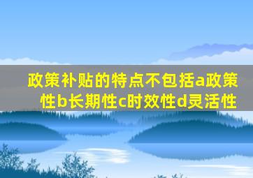 政策补贴的特点不包括a政策性b长期性c时效性d灵活性